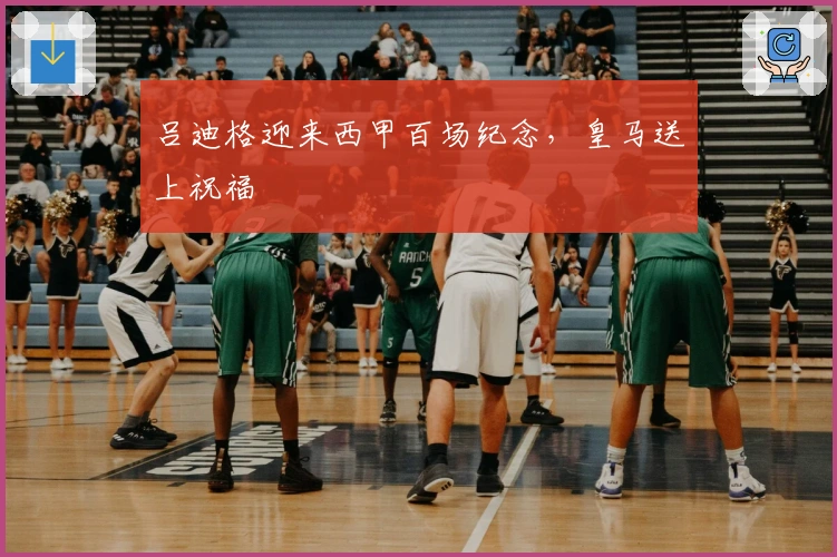 吕迪格迎来西甲百场纪念，皇马送上祝福