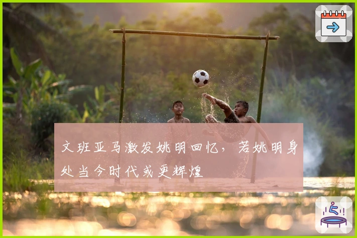 文班亚马激发姚明回忆,若姚明身处当今时代或更辉煌