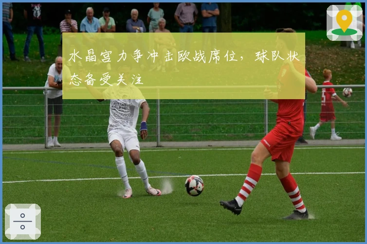 水晶宫力争冲击欧战席位，球队状态备受关注