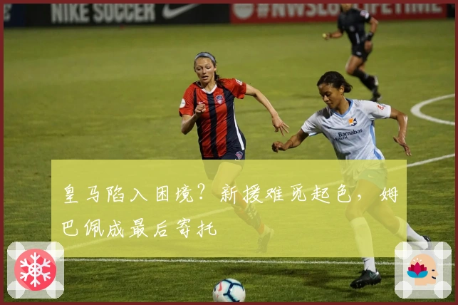 皇马陷入困境？新援难觅起色，姆巴佩成最后寄托