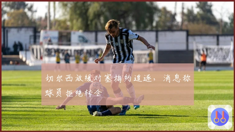 切尔西放缓对塞梅约追逐，消息称球员拒绝转会