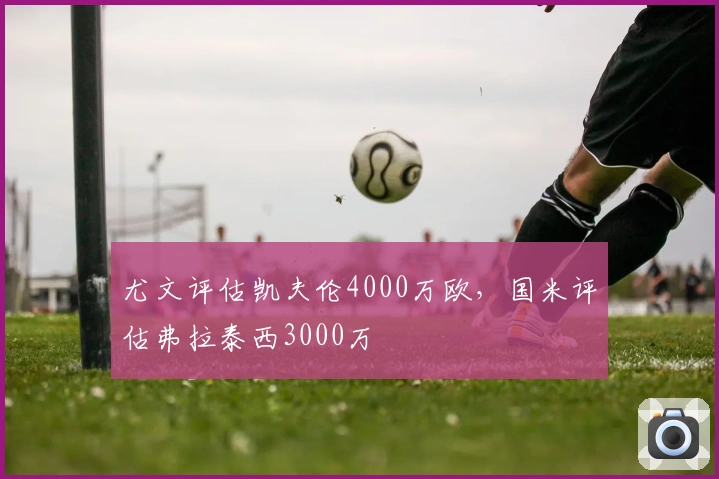 尤文评估凯夫伦4000万欧，国米评估弗拉泰西3000万