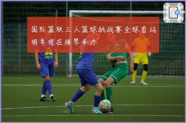 国际篮联三人篮球挑战赛全球首站明年将在横琴举办