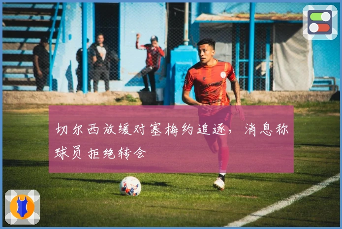 切尔西放缓对塞梅约追逐，消息称球员拒绝转会