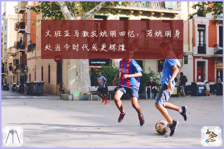 文班亚马激发姚明回忆，若姚明身处当今时代或更辉煌