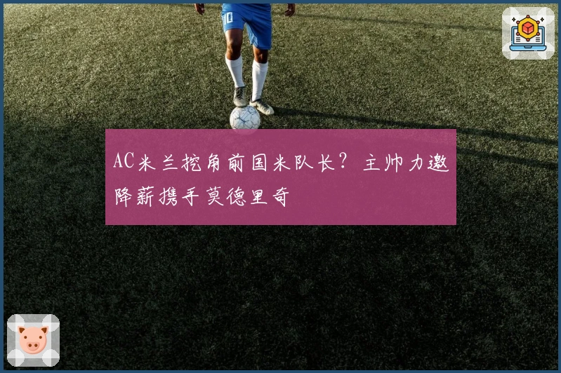 AC米兰挖角前国米队长？主帅力邀降薪携手莫德里奇