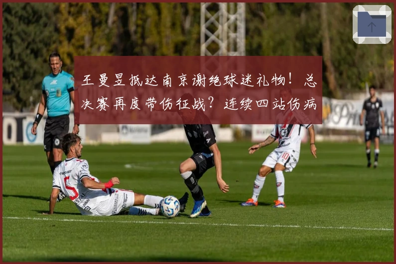 王曼昱抵达南京谢绝球迷礼物！总决赛再度带伤征战？连续四站伤病卫冕？