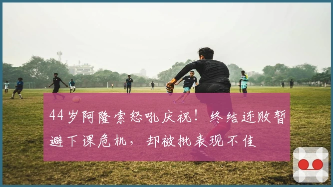 44岁阿隆索怒吼庆祝！终结连败暂避下课危机，却被批表现不佳